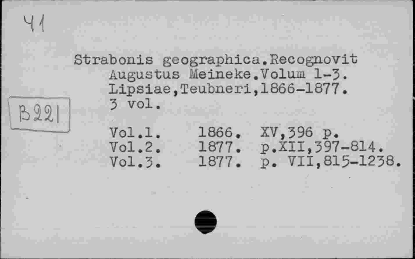 ﻿Strabonis geographica.Recognovit Augustus Meineke.Volum 1-5. Lipsiae,Teubneri,1866-1877. 5 vol.
Vol.l.	1866.	XV,596 p.
Vol.2.	1877.	p.XII,597-814.
Vol.5.	1877.	p. VII,815-1258.